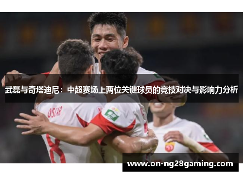 武磊与奇塔迪尼：中超赛场上两位关键球员的竞技对决与影响力分析