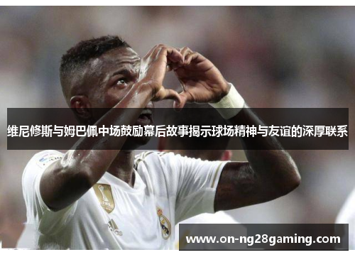 维尼修斯与姆巴佩中场鼓励幕后故事揭示球场精神与友谊的深厚联系