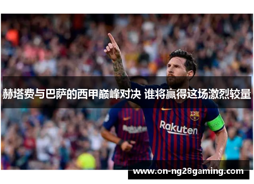 赫塔费与巴萨的西甲巅峰对决 谁将赢得这场激烈较量