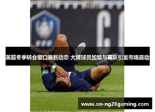 英超冬季转会窗口最新动态 大牌球员加盟与离队引发市场震动