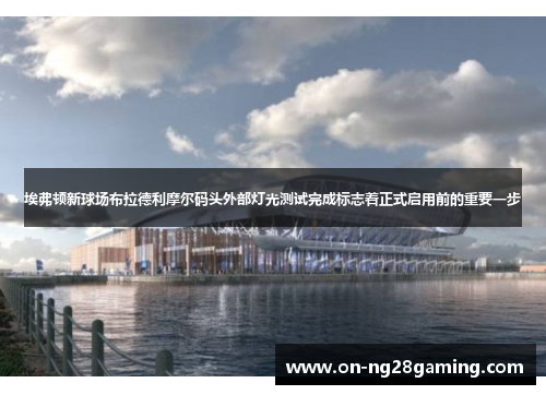 埃弗顿新球场布拉德利摩尔码头外部灯光测试完成标志着正式启用前的重要一步
