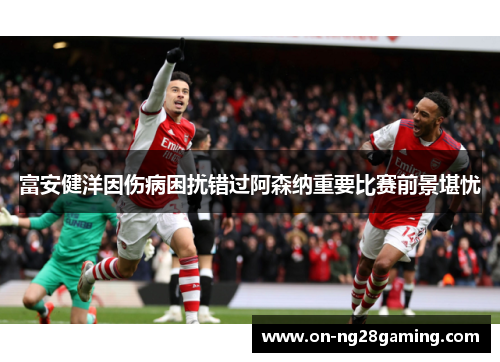 富安健洋因伤病困扰错过阿森纳重要比赛前景堪忧