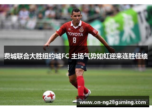 费城联合大胜纽约城FC 主场气势如虹迎来连胜佳绩