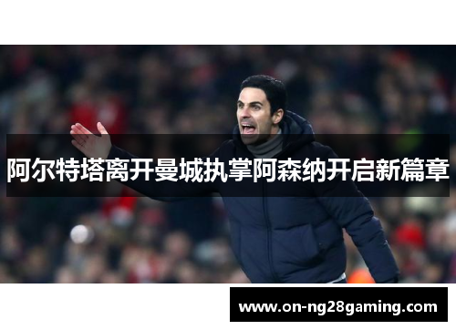 阿尔特塔离开曼城执掌阿森纳开启新篇章 阿尔特塔离开曼城执掌阿森纳开启新篇章
