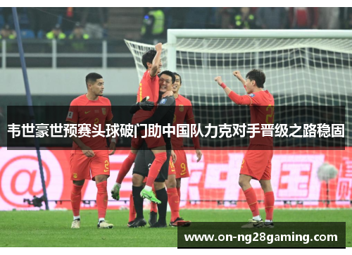 韦世豪世预赛头球破门助中国队力克对手晋级之路稳固 韦世豪世预赛头球破门助中国队力克对手晋级之路稳固