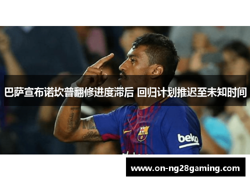 巴萨宣布诺坎普翻修进度滞后 回归计划推迟至未知时间